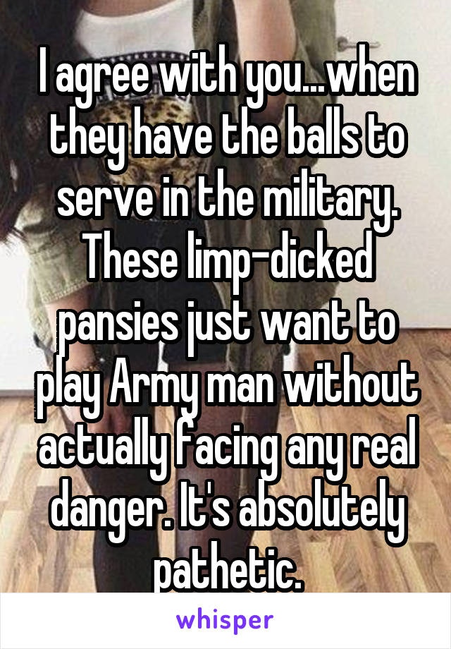 I agree with you...when they have the balls to serve in the military. These limp-dicked pansies just want to play Army man without actually facing any real danger. It's absolutely pathetic.