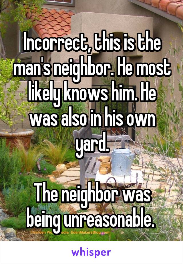 Incorrect, this is the man's neighbor. He most likely knows him. He was also in his own yard.

The neighbor was being unreasonable. 