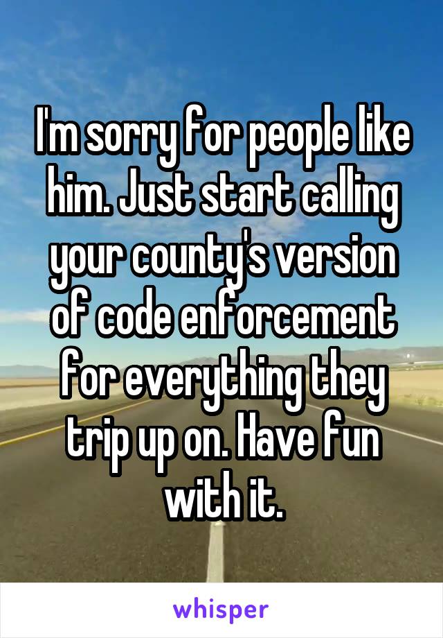 I'm sorry for people like him. Just start calling your county's version of code enforcement for everything they trip up on. Have fun with it.