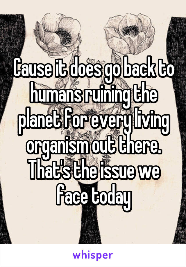 Cause it does go back to humans ruining the planet for every living organism out there. That's the issue we face today