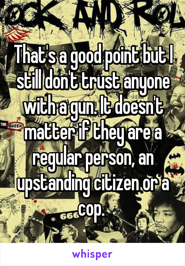 That's a good point but I still don't trust anyone with a gun. It doesn't matter if they are a regular person, an upstanding citizen or a cop. 