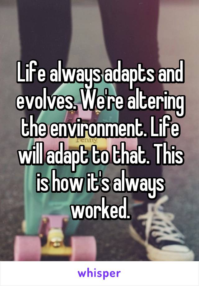 Life always adapts and evolves. We're altering the environment. Life will adapt to that. This is how it's always worked.