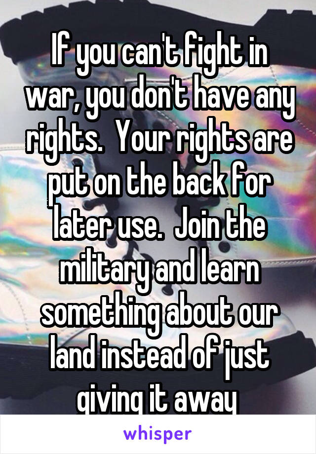 If you can't fight in war, you don't have any rights.  Your rights are put on the back for later use.  Join the military and learn something about our land instead of just giving it away 