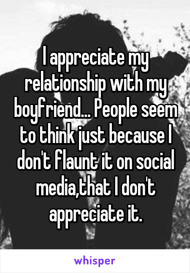 I appreciate my relationship with my boyfriend... People seem to think just because I don't flaunt it on social media,that I don't appreciate it.