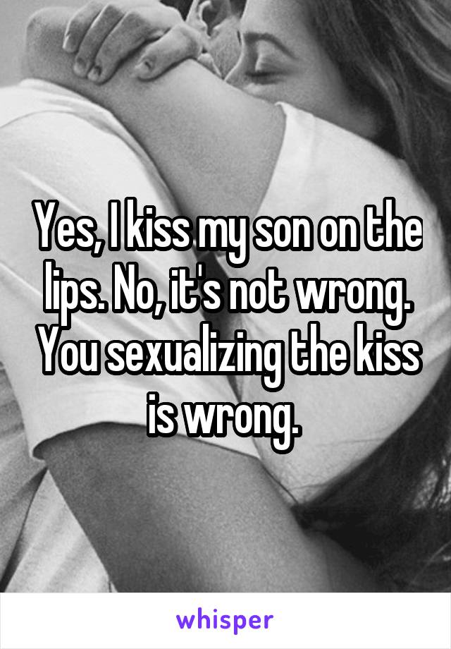 Yes, I kiss my son on the lips. No, it's not wrong. You sexualizing the kiss is wrong. 