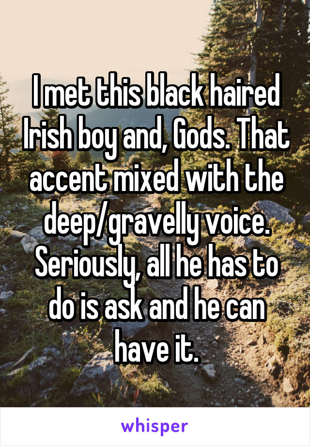 I met this black haired Irish boy and, Gods. That accent mixed with the deep/gravelly voice. Seriously, all he has to do is ask and he can have it.