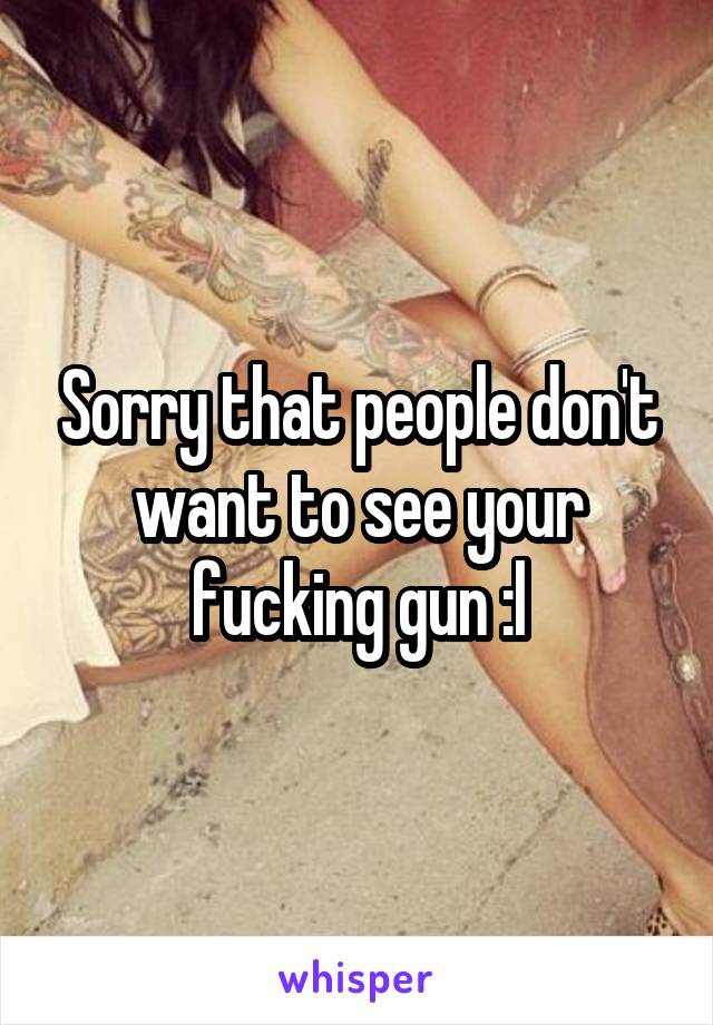 Sorry that people don't want to see your fucking gun :l