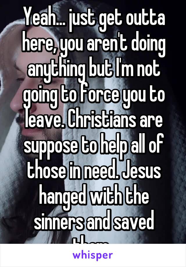 Yeah... just get outta here, you aren't doing anything but I'm not going to force you to leave. Christians are suppose to help all of those in need. Jesus hanged with the sinners and saved them. 