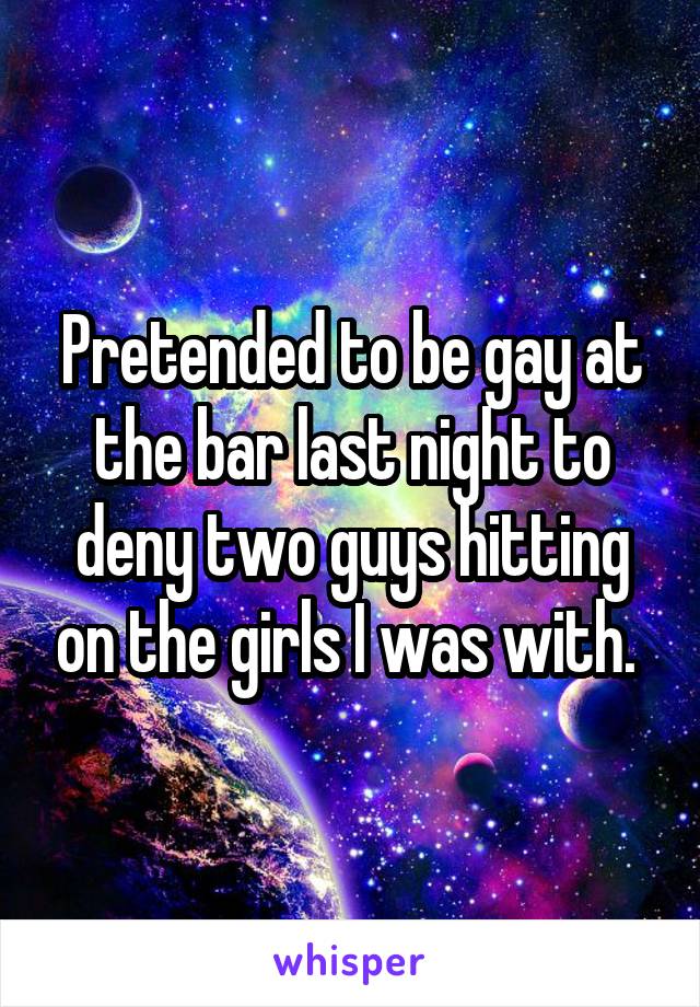 Pretended to be gay at the bar last night to deny two guys hitting on the girls I was with. 