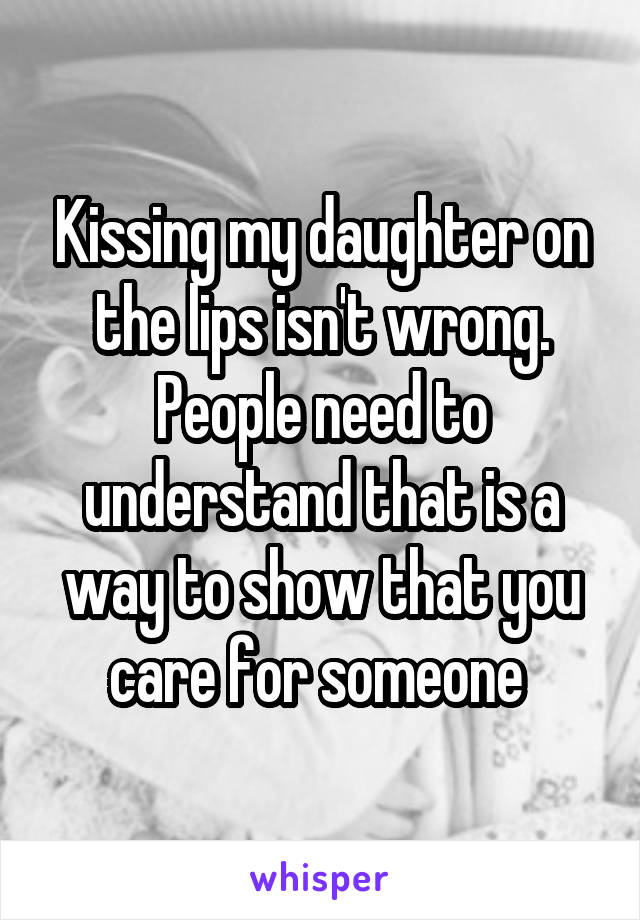 Kissing my daughter on the lips isn't wrong. People need to understand that is a way to show that you care for someone 