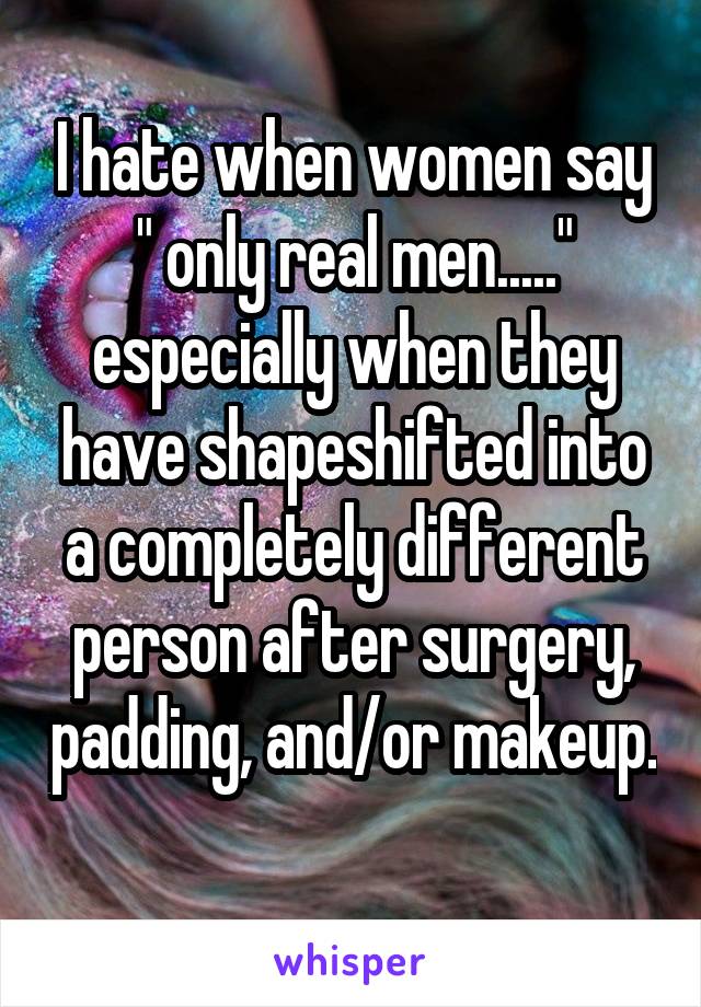 I hate when women say " only real men....." especially when they have shapeshifted into a completely different person after surgery, padding, and/or makeup. 