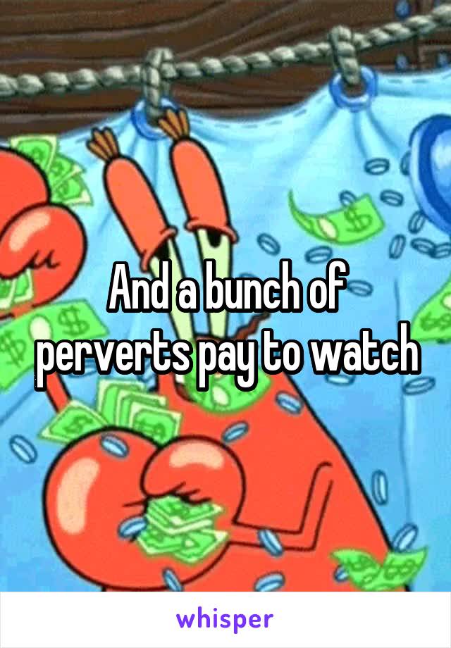 And a bunch of perverts pay to watch