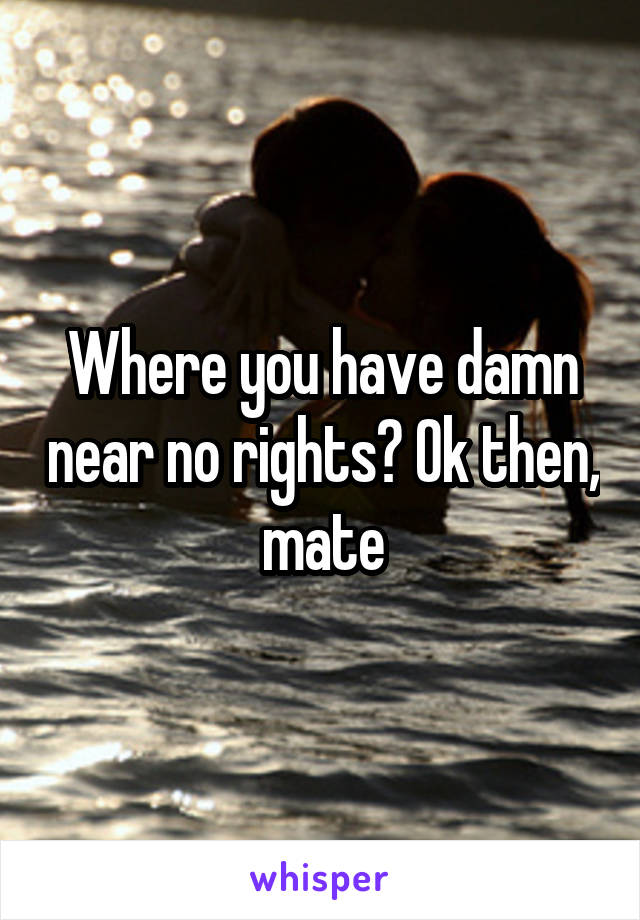 Where you have damn near no rights? Ok then, mate