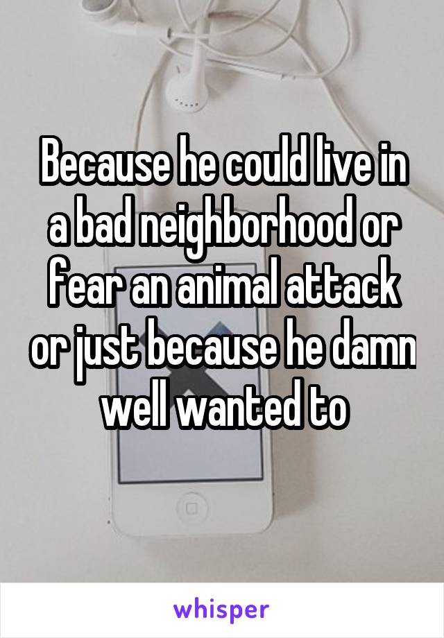 Because he could live in a bad neighborhood or fear an animal attack or just because he damn well wanted to
