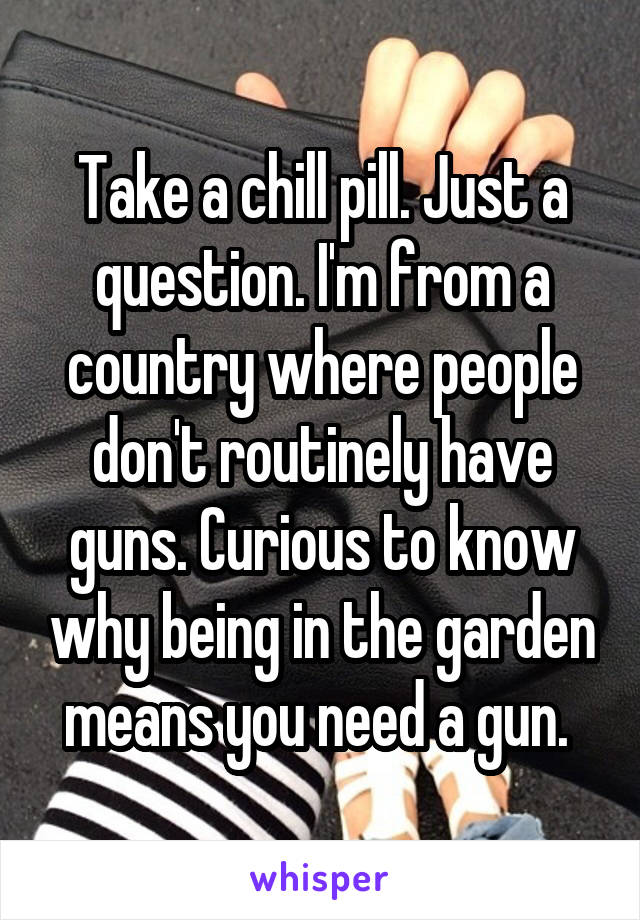 Take a chill pill. Just a question. I'm from a country where people don't routinely have guns. Curious to know why being in the garden means you need a gun. 