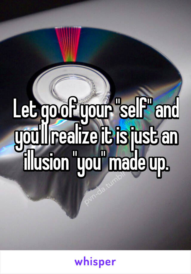 Let go of your "self" and you'll realize it is just an illusion "you" made up.