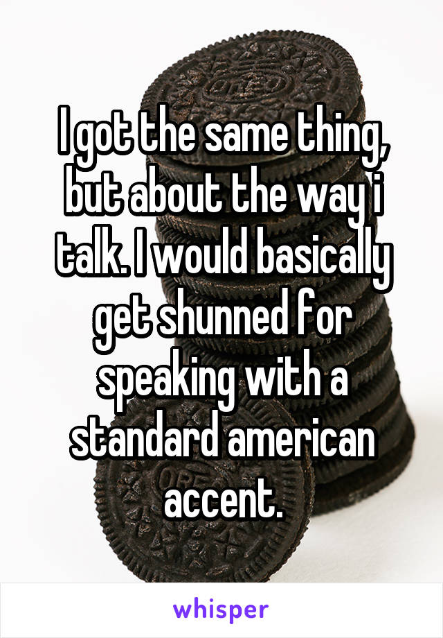 I got the same thing, but about the way i talk. I would basically get shunned for speaking with a standard american accent.