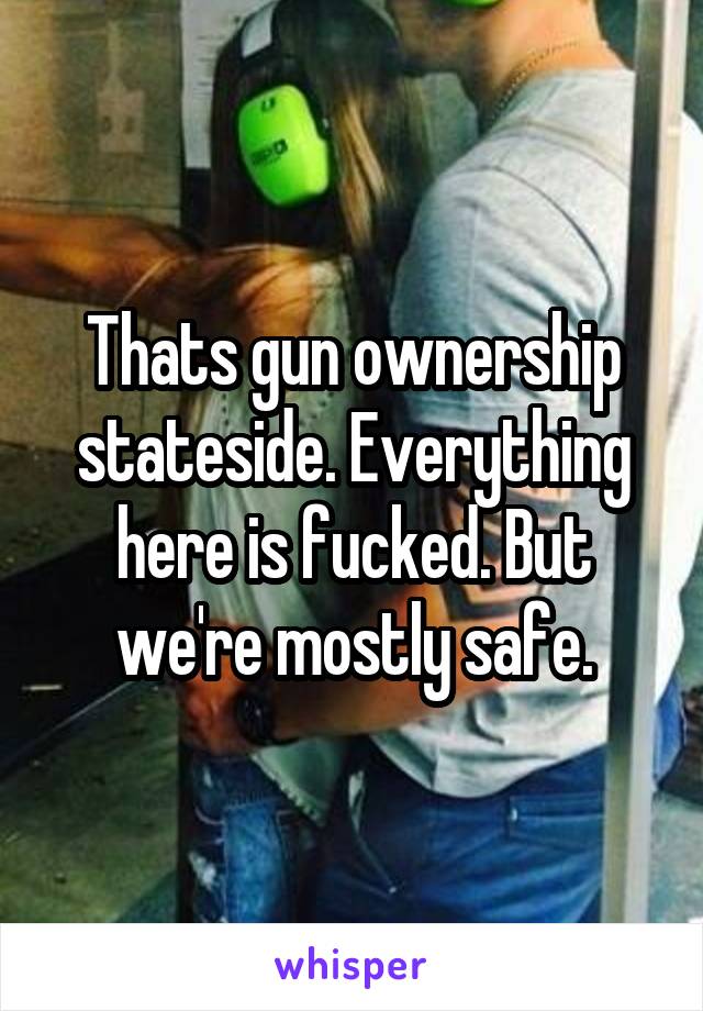 Thats gun ownership stateside. Everything here is fucked. But we're mostly safe.