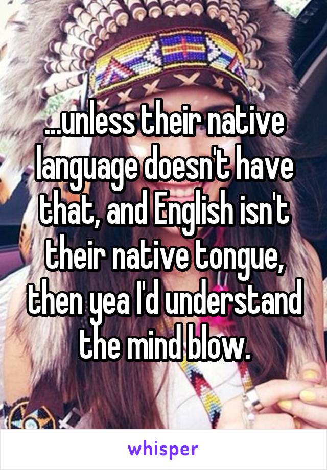 ...unless their native language doesn't have that, and English isn't their native tongue, then yea I'd understand the mind blow.