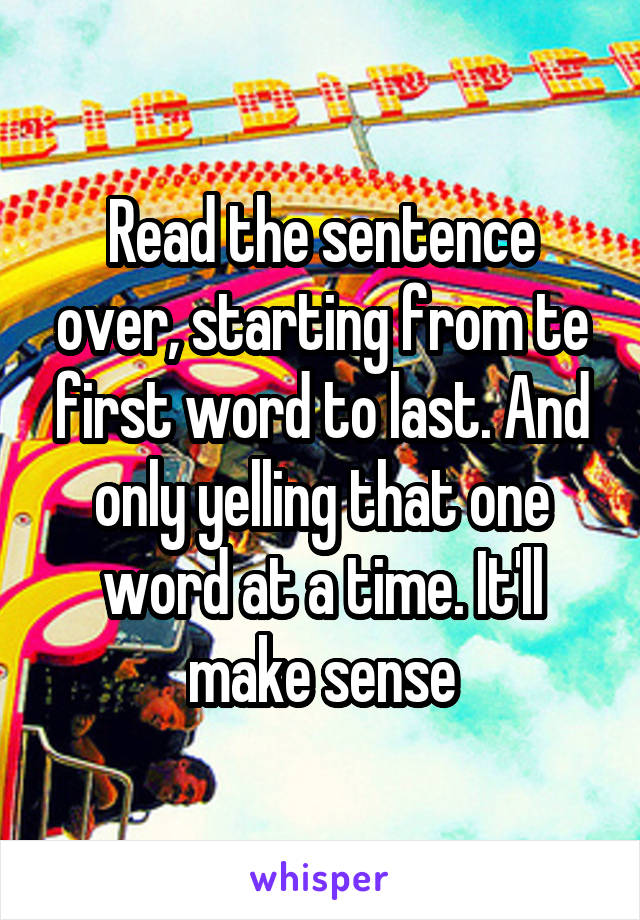 Read the sentence over, starting from te first word to last. And only yelling that one word at a time. It'll make sense