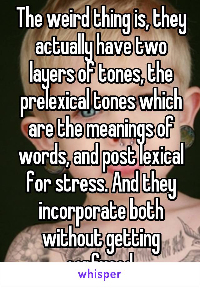 The weird thing is, they actually have two layers of tones, the prelexical tones which are the meanings of words, and post lexical for stress. And they incorporate both without getting confused.