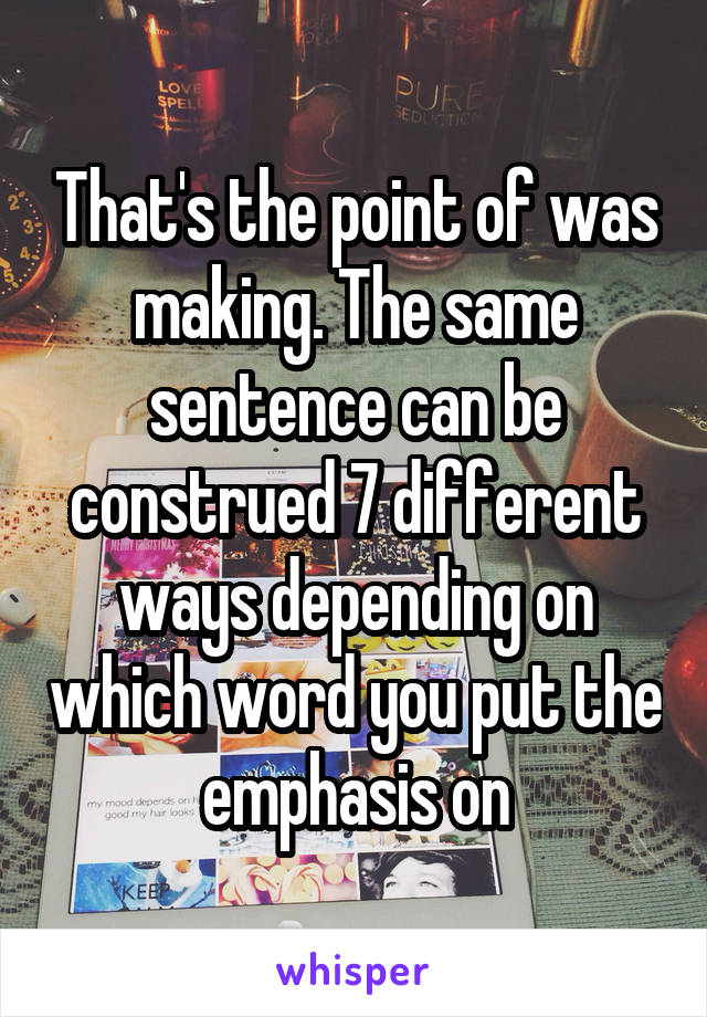 That's the point of was making. The same sentence can be construed 7 different ways depending on which word you put the emphasis on