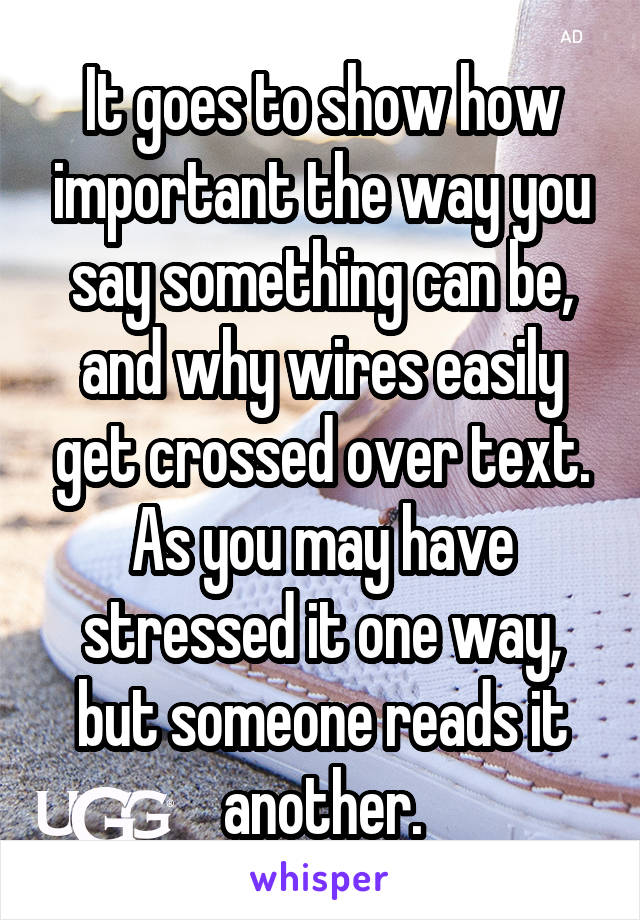 It goes to show how important the way you say something can be, and why wires easily get crossed over text. As you may have stressed it one way, but someone reads it another.