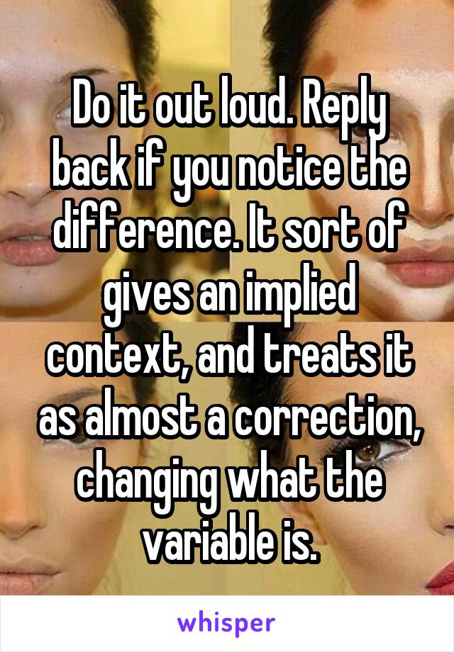 Do it out loud. Reply back if you notice the difference. It sort of gives an implied context, and treats it as almost a correction, changing what the variable is.