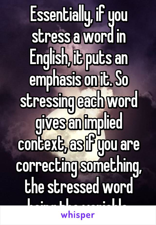 Essentially, if you stress a word in English, it puts an emphasis on it. So stressing each word gives an implied context, as if you are correcting something, the stressed word being the variable.