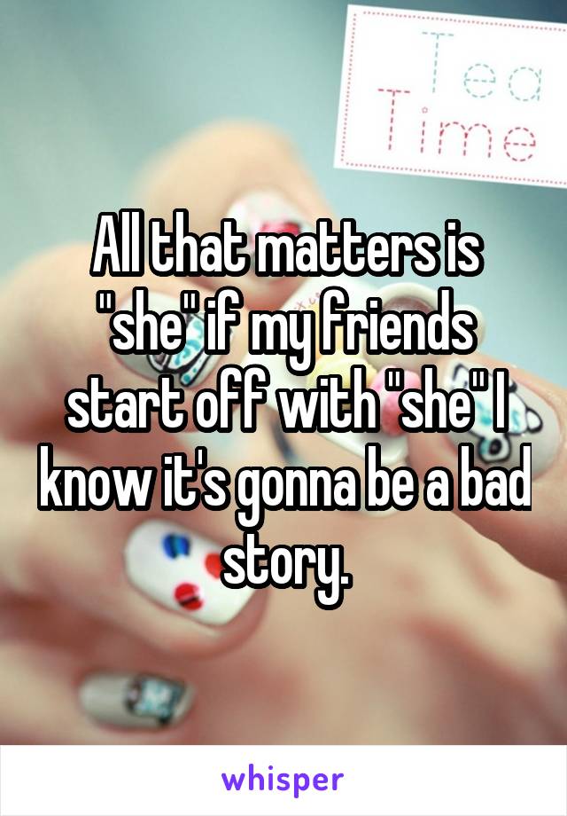 All that matters is "she" if my friends start off with "she" I know it's gonna be a bad story.