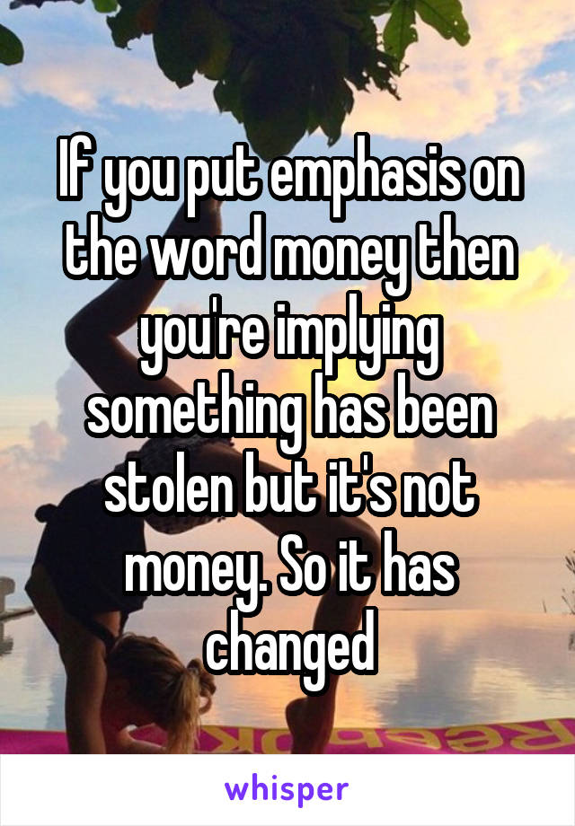 If you put emphasis on the word money then you're implying something has been stolen but it's not money. So it has changed