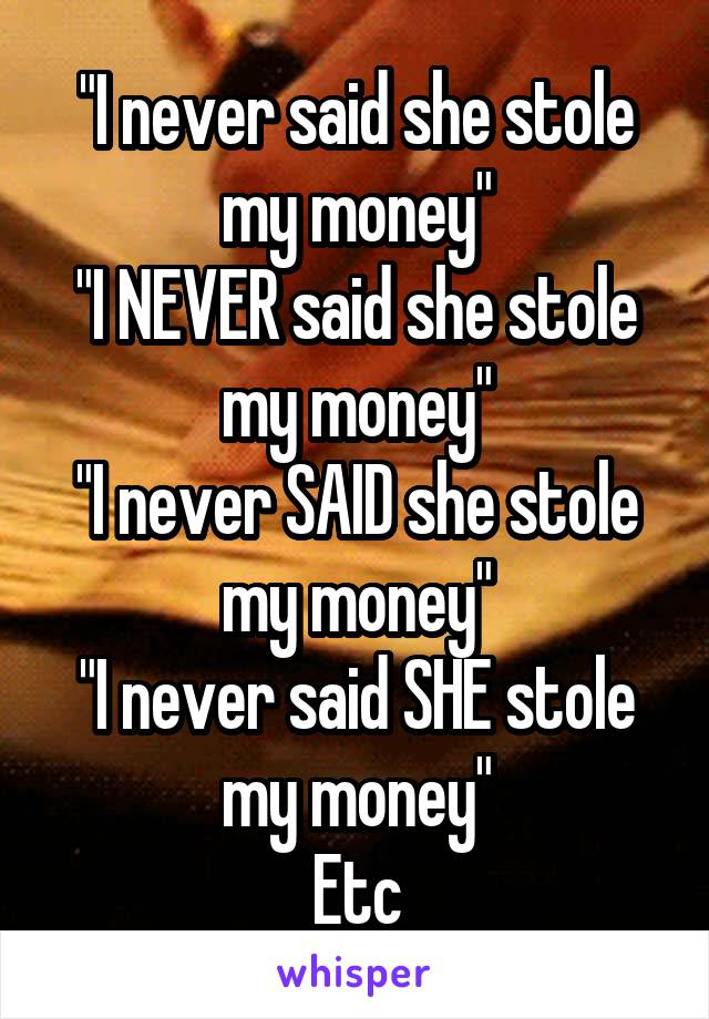 "I never said she stole my money"
"I NEVER said she stole my money"
"I never SAID she stole my money"
"I never said SHE stole my money"
Etc