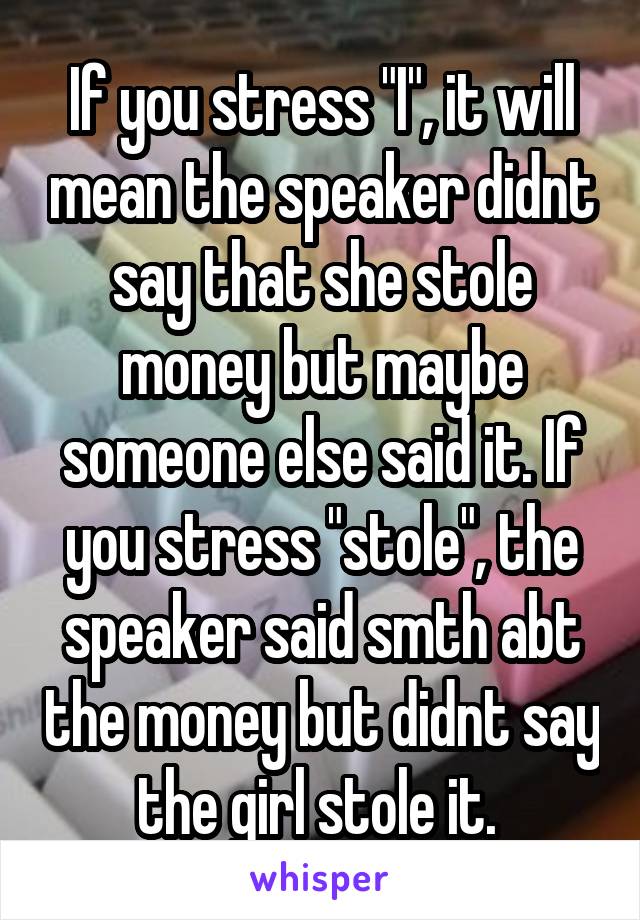 If you stress "I", it will mean the speaker didnt say that she stole money but maybe someone else said it. If you stress "stole", the speaker said smth abt the money but didnt say the girl stole it. 