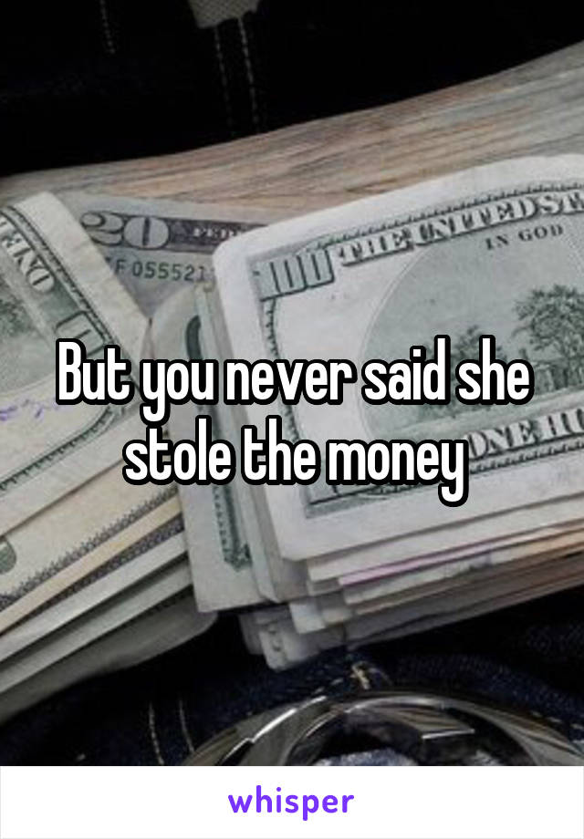 But you never said she stole the money