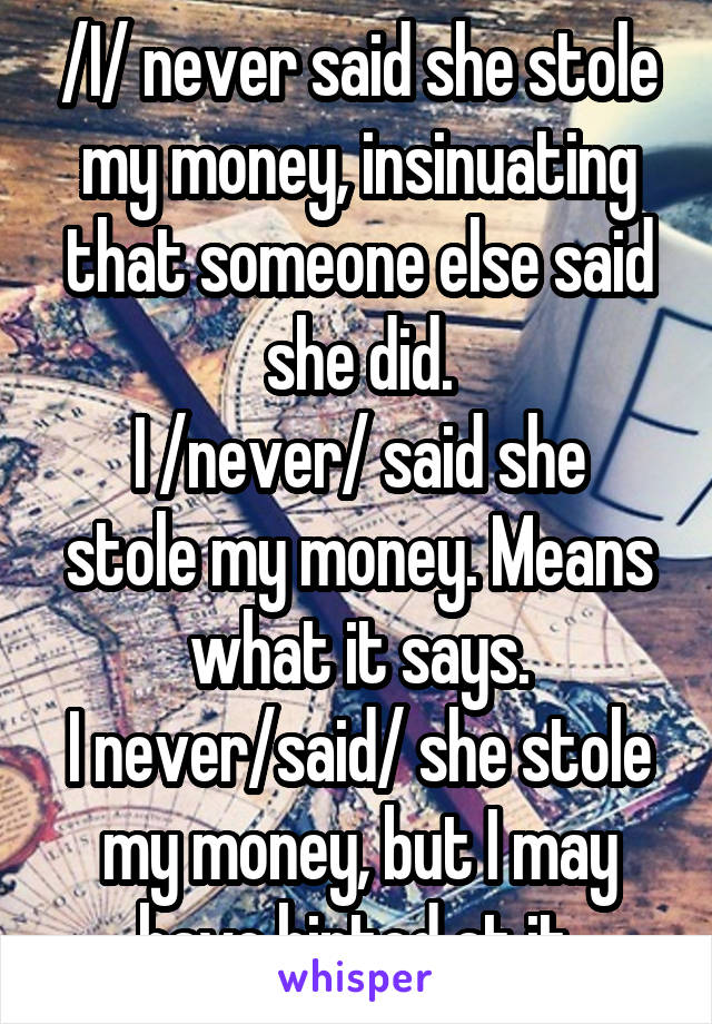 /I/ never said she stole my money, insinuating that someone else said she did.
I /never/ said she stole my money. Means what it says.
I never/said/ she stole my money, but I may have hinted at it.