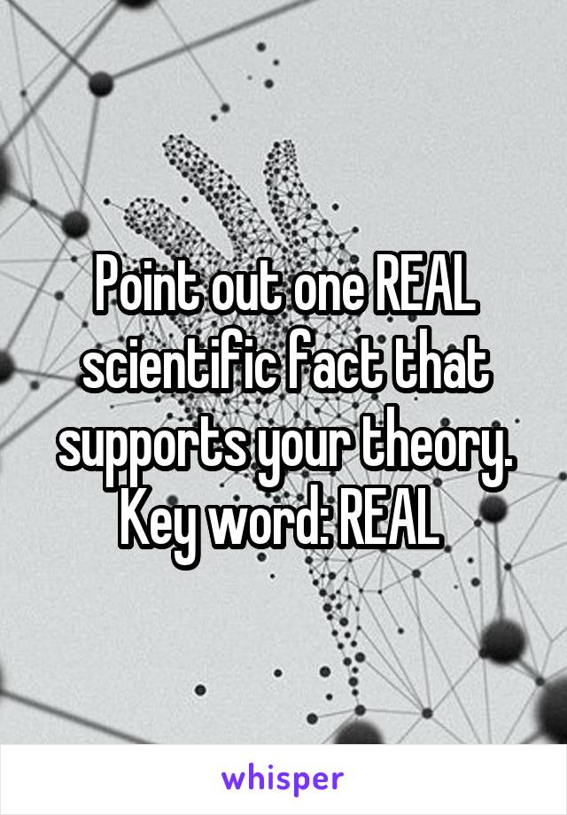 Point out one REAL scientific fact that supports your theory. Key word: REAL 