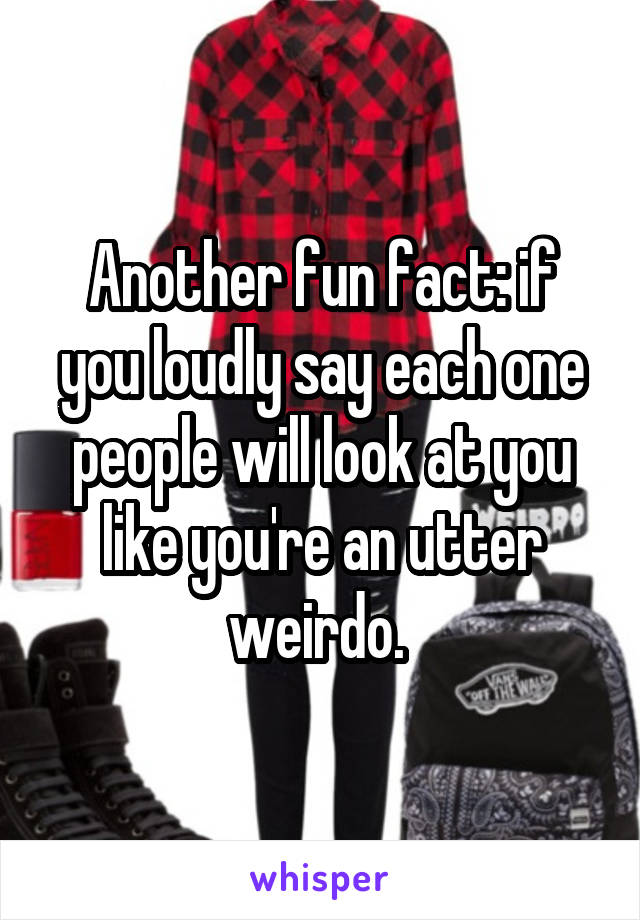Another fun fact: if you loudly say each one people will look at you like you're an utter weirdo. 