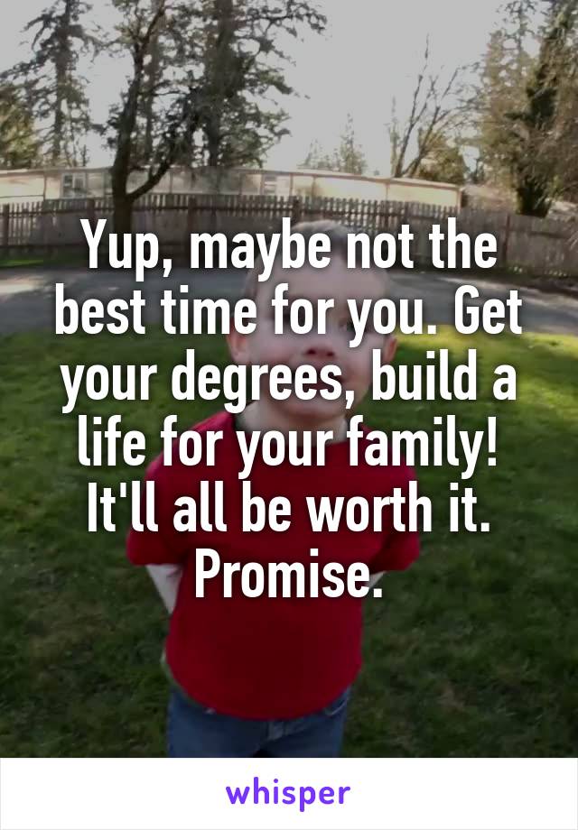 Yup, maybe not the best time for you. Get your degrees, build a life for your family! It'll all be worth it. Promise.
