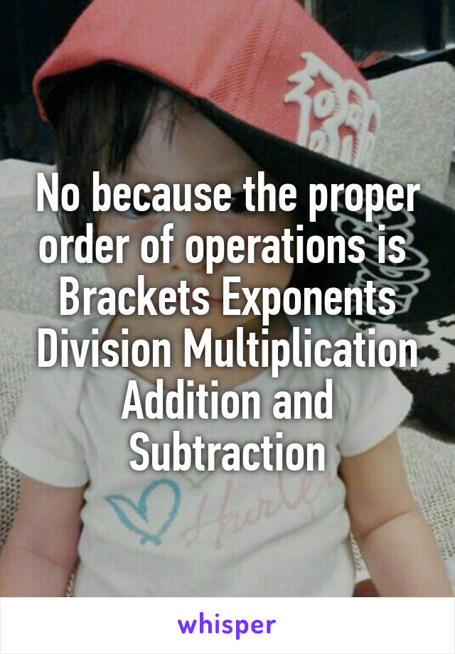 No because the proper order of operations is 
Brackets Exponents Division Multiplication Addition and Subtraction