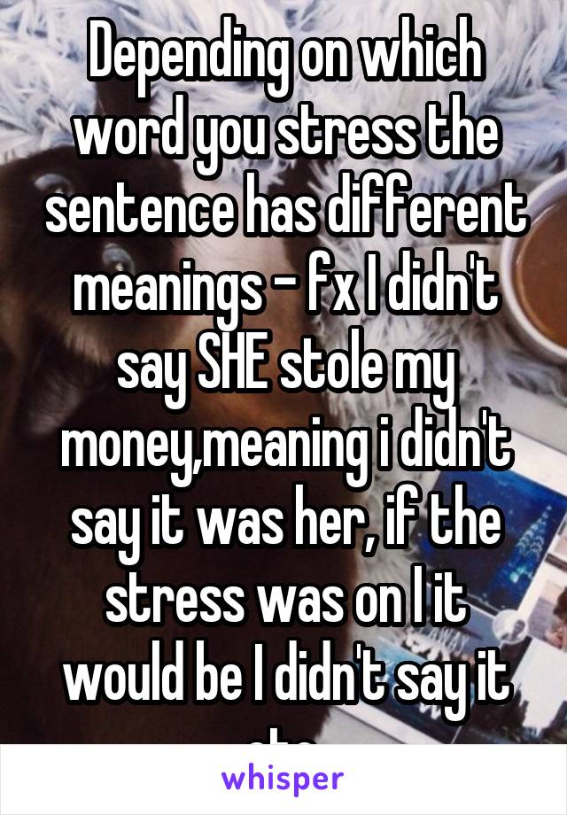 Depending on which word you stress the sentence has different meanings - fx I didn't say SHE stole my money,meaning i didn't say it was her, if the stress was on I it would be I didn't say it etc.