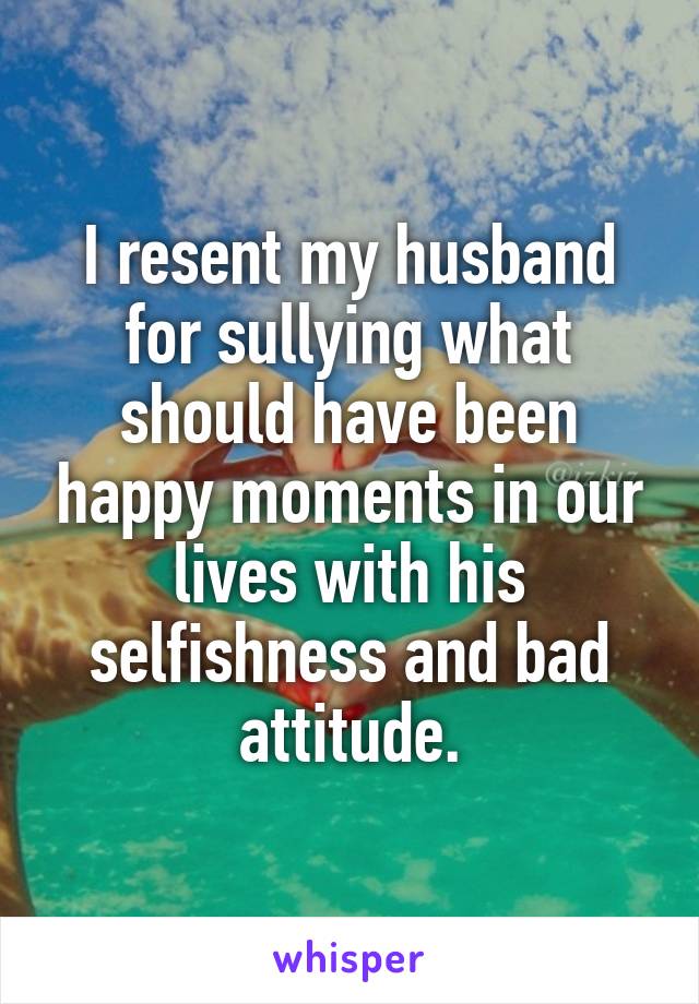 I resent my husband for sullying what should have been happy moments in our lives with his selfishness and bad attitude.