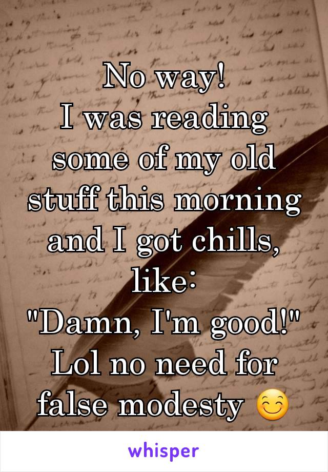 No way!
I was reading some of my old stuff this morning and I got chills, like:
"Damn, I'm good!"
Lol no need for false modesty 😊