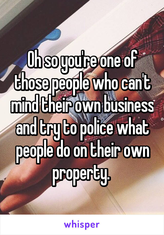 Oh so you're one of those people who can't mind their own business and try to police what people do on their own property. 