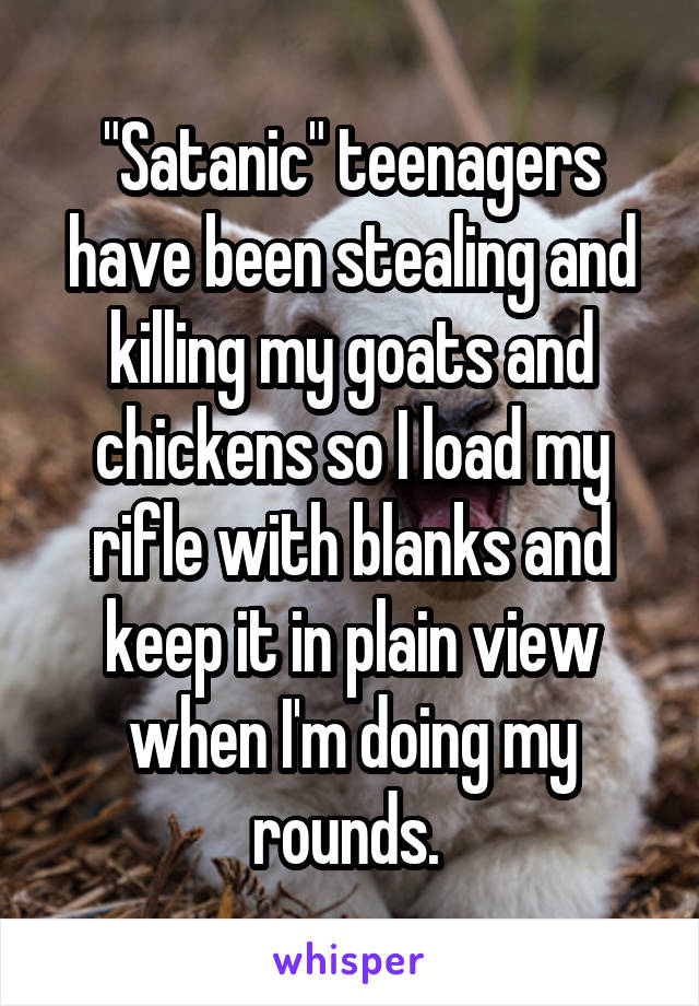 "Satanic" teenagers have been stealing and killing my goats and chickens so I load my rifle with blanks and keep it in plain view when I'm doing my rounds. 