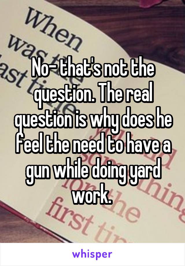 No- that's not the question. The real question is why does he feel the need to have a gun while doing yard work. 