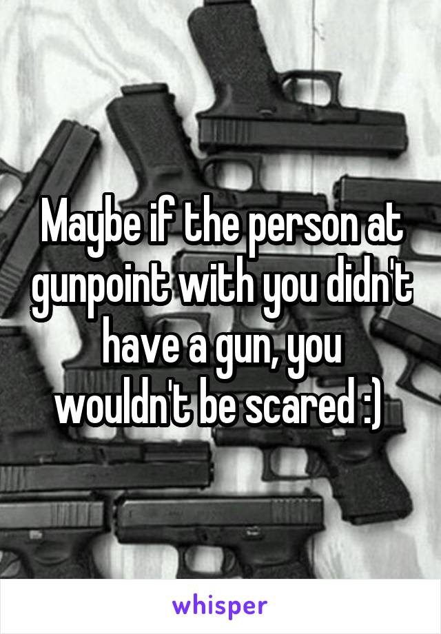 Maybe if the person at gunpoint with you didn't have a gun, you wouldn't be scared :) 