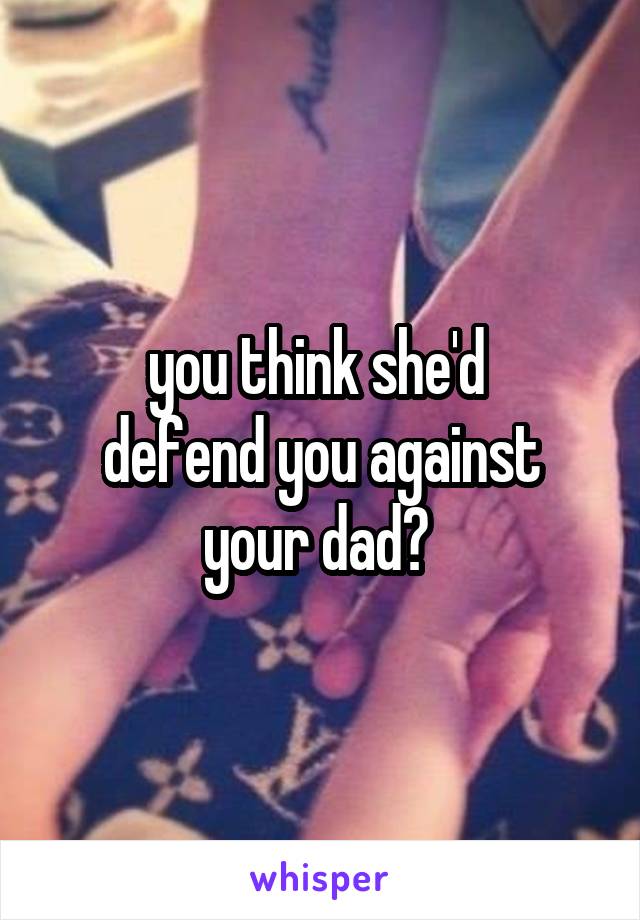 you think she'd 
defend you against your dad? 