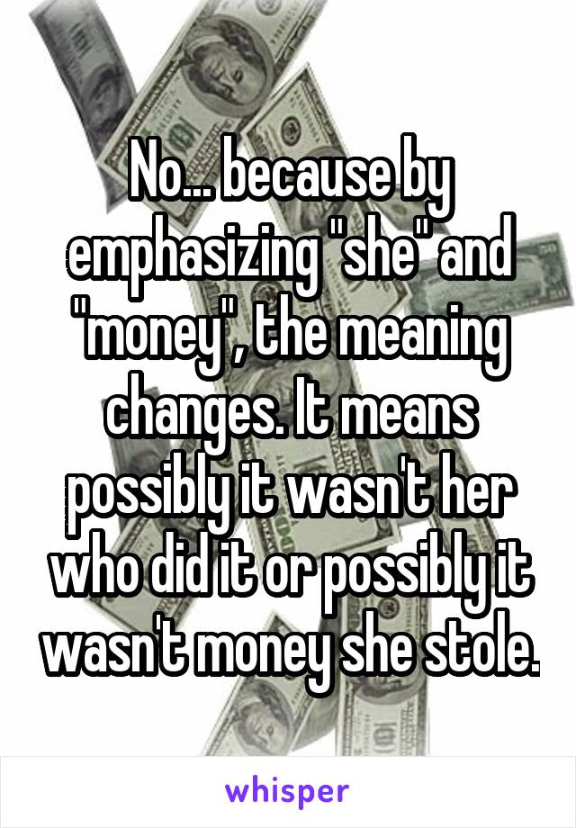 No... because by emphasizing "she" and "money", the meaning changes. It means possibly it wasn't her who did it or possibly it wasn't money she stole.