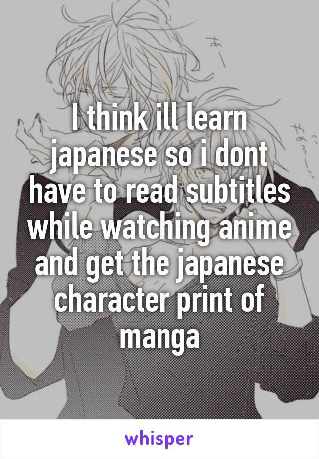 I think ill learn japanese so i dont have to read subtitles while watching anime and get the japanese character print of manga