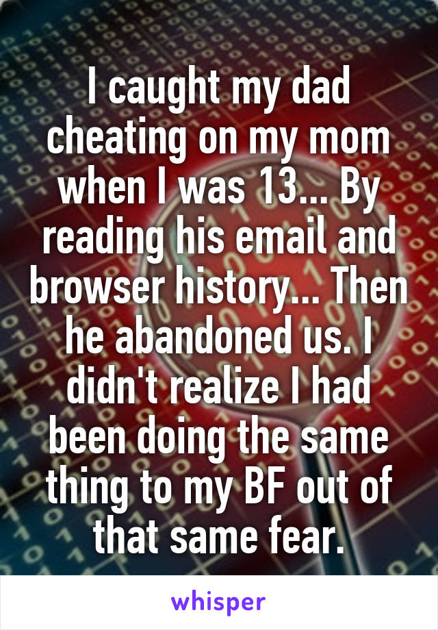 I caught my dad cheating on my mom when I was 13... By reading his email and browser history... Then he abandoned us. I didn't realize I had been doing the same thing to my BF out of that same fear.